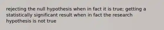 rejecting the null hypothesis when in fact it is true; getting a statistically significant result when in fact the research hypothesis is not true