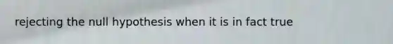 rejecting the null hypothesis when it is in fact true
