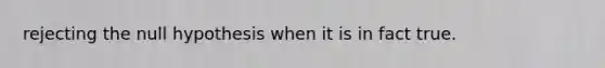 rejecting the null hypothesis when it is in fact true.