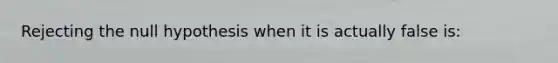 Rejecting the null hypothesis when it is actually false is: