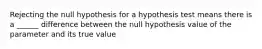 Rejecting the null hypothesis for a hypothesis test means there is a ______ difference between the null hypothesis value of the parameter and its true value