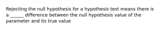 Rejecting the null hypothesis for a hypothesis test means there is a ______ difference between the null hypothesis value of the parameter and its true value