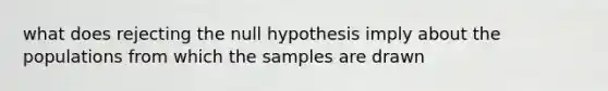 what does rejecting the null hypothesis imply about the populations from which the samples are drawn