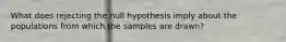 What does rejecting the null hypothesis imply about the populations from which the samples are drawn?