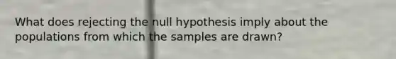 What does rejecting the null hypothesis imply about the populations from which the samples are drawn?