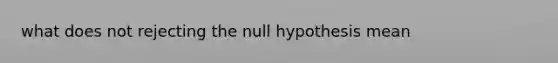 what does not rejecting the null hypothesis mean