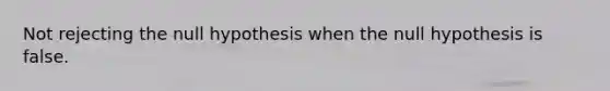 Not rejecting the null hypothesis when the null hypothesis is false.