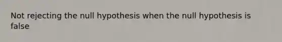 Not rejecting the null hypothesis when the null hypothesis is false