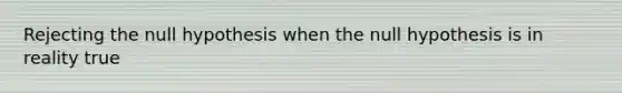 Rejecting the null hypothesis when the null hypothesis is in reality true