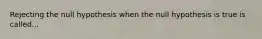 Rejecting the null hypothesis when the null hypothesis is true is called...