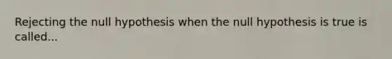 Rejecting the null hypothesis when the null hypothesis is true is called...