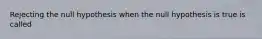 Rejecting the null hypothesis when the null hypothesis is true is called