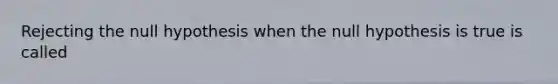 Rejecting the null hypothesis when the null hypothesis is true is called