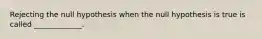 Rejecting the null hypothesis when the null hypothesis is true is called​ _____________.