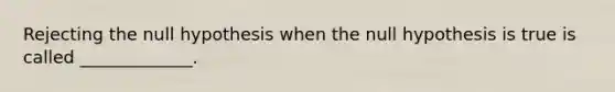 Rejecting the null hypothesis when the null hypothesis is true is called​ _____________.