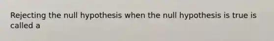 Rejecting the null hypothesis when the null hypothesis is true is called a