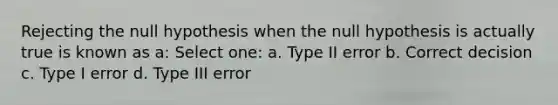 Rejecting the null hypothesis when the null hypothesis is actually true is known as a: Select one: a. Type II error b. Correct decision c. Type I error d. Type III error