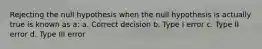 Rejecting the null hypothesis when the null hypothesis is actually true is known as a: a. Correct decision b. Type I error c. Type II error d. Type III error