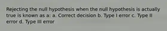 Rejecting the null hypothesis when the null hypothesis is actually true is known as a: a. Correct decision b. Type I error c. Type II error d. Type III error