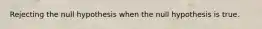 Rejecting the null hypothesis when the null hypothesis is true.