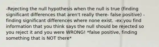 -Rejecting the null hypothesis when the null is true (finding significant differences that aren't really there- false positive) -finding significant differences where none exist. -ex:you find information that you think says the null should be rejected so you reject it and you were WRONG! *false positive, finding something that is NOT there*