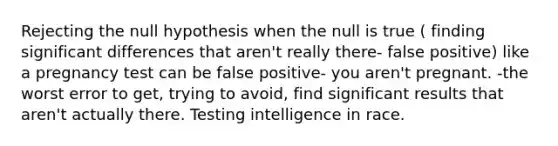 Rejecting the null hypothesis when the null is true ( finding significant differences that aren't really there- false positive) like a pregnancy test can be false positive- you aren't pregnant. -the worst error to get, trying to avoid, find significant results that aren't actually there. Testing intelligence in race.