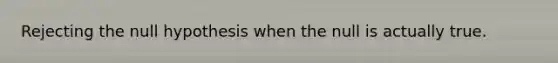 Rejecting the null hypothesis when the null is actually true.