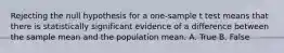 Rejecting the null hypothesis for a one-sample t test means that there is statistically significant evidence of a difference between the sample mean and the population mean. A. True B. False