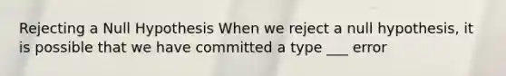Rejecting a Null Hypothesis When we reject a null hypothesis, it is possible that we have committed a type ___ error