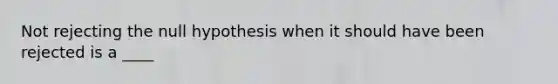 Not rejecting the null hypothesis when it should have been rejected is a ____