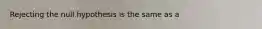 Rejecting the null hypothesis is the same as a