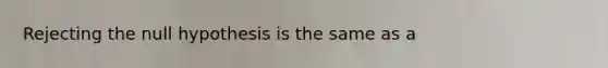 Rejecting the null hypothesis is the same as a