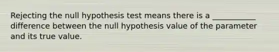 Rejecting the null hypothesis test means there is a ___________ difference between the null hypothesis value of the parameter and its true value.