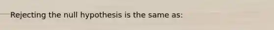 Rejecting the null hypothesis is the same as:
