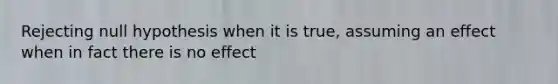 Rejecting null hypothesis when it is true, assuming an effect when in fact there is no effect