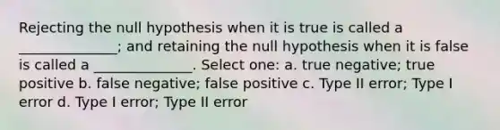 Rejecting the null hypothesis when it is true is called a ______________; and retaining the null hypothesis when it is false is called a ______________. Select one: a. true negative; true positive b. false negative; false positive c. Type II error; Type I error d. Type I error; Type II error