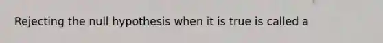 Rejecting the null hypothesis when it is true is called a