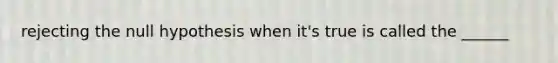 rejecting the null hypothesis when it's true is called the ______