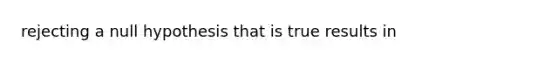 rejecting a null hypothesis that is true results in