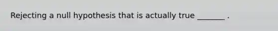 Rejecting a null hypothesis that is actually true _______ .