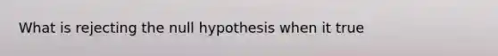 What is rejecting the null hypothesis when it true