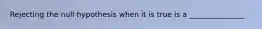 Rejecting the null hypothesis when it is true is a _______________