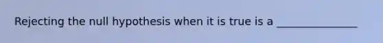 Rejecting the null hypothesis when it is true is a _______________