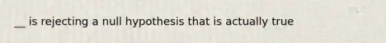 __ is rejecting a null hypothesis that is actually true