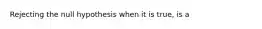 Rejecting the null hypothesis when it is true, is a