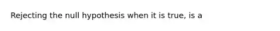 Rejecting the null hypothesis when it is true, is a