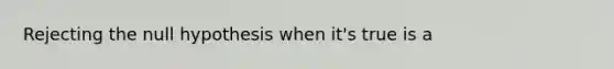 Rejecting the null hypothesis when it's true is a