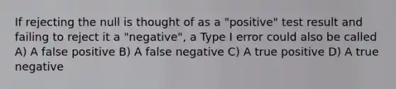 If rejecting the null is thought of as a "positive" test result and failing to reject it a "negative", a Type I error could also be called A) A false positive B) A false negative C) A true positive D) A true negative