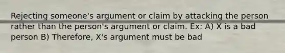 Rejecting someone's argument or claim by attacking the person rather than the person's argument or claim. Ex: A) X is a bad person B) Therefore, X's argument must be bad