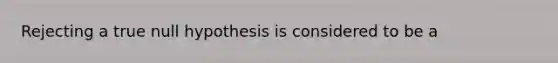 Rejecting a true null hypothesis is considered to be a